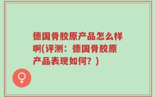 德国骨胶原产品怎么样啊(评测：德国骨胶原产品表现如何？)