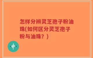 怎样分辨灵芝孢子粉油珠(如何区分灵芝孢子粉与油珠？)
