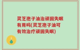 灵芝孢子油治顽固失眠有用吗(灵芝孢子油可有效治疗顽固失眠)