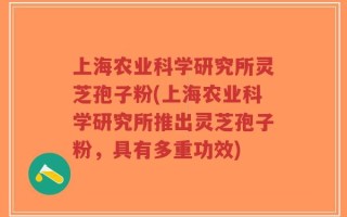 上海农业科学研究所灵芝孢子粉(上海农业科学研究所推出灵芝孢子粉，具有多重功效)