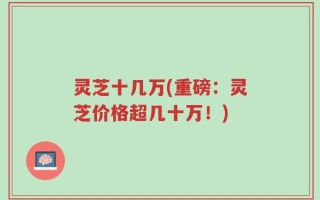 灵芝十几万(重磅：灵芝价格超几十万！)