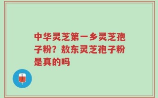 中华灵芝第一乡灵芝孢子粉？敖东灵芝孢子粉是真的吗