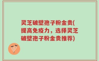灵芝破壁孢子粉金贵(提高免疫力，选择灵芝破壁孢子粉金贵推荐)