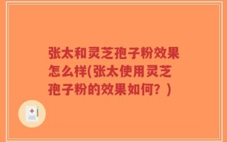 张太和灵芝孢子粉效果怎么样(张太使用灵芝孢子粉的效果如何？)