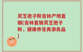 灵芝孢子粉吉林产地直销(吉林直销灵芝孢子粉，健康养生再添良品)