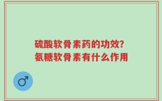 硫酸软骨素药的功效？氨糖软骨素有什么作用