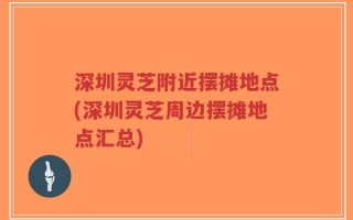 深圳灵芝附近摆摊地点(深圳灵芝周边摆摊地点汇总)