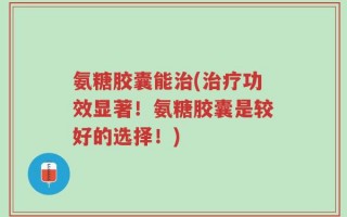 氨糖胶囊能治(治疗功效显著！氨糖胶囊是较好的选择！)