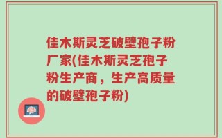 佳木斯灵芝破壁孢子粉厂家(佳木斯灵芝孢子粉生产商，生产高质量的破壁孢子粉)