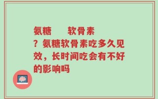 氨糖     软骨素？氨糖软骨素吃多久见效，长时间吃会有不好的影响吗