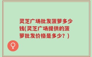 灵芝广场批发菠萝多少钱(灵芝广场提供的菠萝批发价格是多少？)