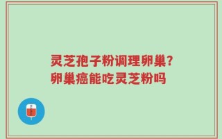 灵芝孢子粉调理卵巢？卵巢癌能吃灵芝粉吗