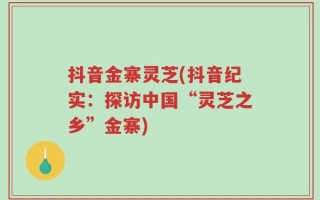 抖音金寨灵芝(抖音纪实：探访中国“灵芝之乡”金寨)