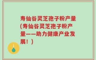 寿仙谷灵芝孢子粉产量(寿仙谷灵芝孢子粉产量——助力健康产业发展！)