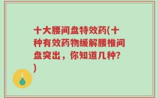 十大腰间盘特效药(十种有效药物缓解腰椎间盘突出，你知道几种？)