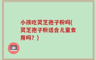 小孩吃灵芝孢子粉吗(灵芝孢子粉适合儿童食用吗？)