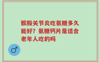髌股关节炎吃氨糖多久能好？氨糖钙片是适合老年人吃的吗