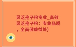 灵芝孢子粉专业_高效灵芝孢子粉：专业品质，全面健康益处)