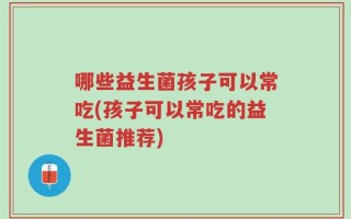 哪些益生菌孩子可以常吃(孩子可以常吃的益生菌推荐)