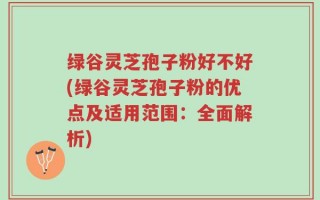 绿谷灵芝孢子粉好不好(绿谷灵芝孢子粉的优点及适用范围：全面解析)