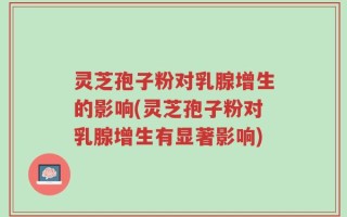 灵芝孢子粉对乳腺增生的影响(灵芝孢子粉对乳腺增生有显著影响)