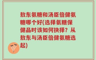 敖东氨糖和汤臣倍健氨糖哪个好(选择氨糖保健品时该如何抉择？从敖东与汤臣倍健氨糖选起)