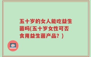 五十岁的女人能吃益生菌吗(五十岁女性可否食用益生菌产品？)