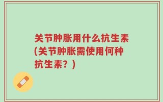 关节肿胀用什么抗生素(关节肿胀需使用何种抗生素？)