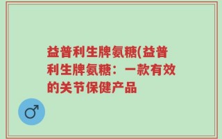 益普利生牌氨糖(益普利生牌氨糖：一款有效的关节保健产品