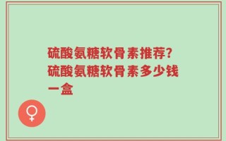 硫酸氨糖软骨素推荐？硫酸氨糖软骨素多少钱一盒