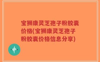 宝狮康灵芝孢子粉胶囊价格(宝狮康灵芝孢子粉胶囊价格信息分享)