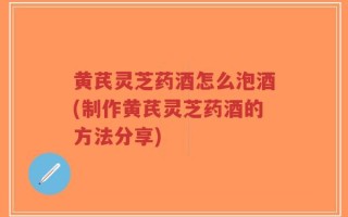 黄芪灵芝药酒怎么泡酒(制作黄芪灵芝药酒的方法分享)