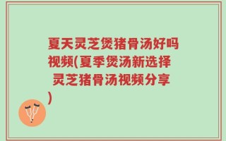 夏天灵芝煲猪骨汤好吗视频(夏季煲汤新选择 灵芝猪骨汤视频分享)