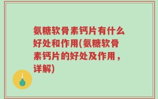 氨糖软骨素钙片有什么好处和作用(氨糖软骨素钙片的好处及作用，详解)
