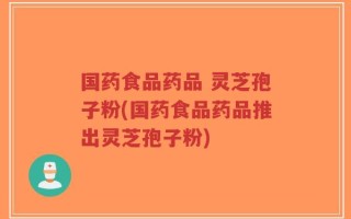 国药食品药品 灵芝孢子粉(国药食品药品推出灵芝孢子粉)