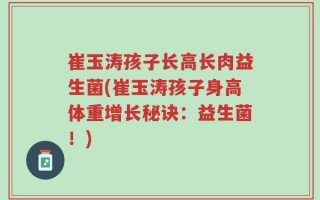 崔玉涛孩子长高长肉益生菌(崔玉涛孩子身高体重增长秘诀：益生菌！)