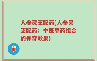 人参灵芝配药(人参灵芝配药：中医草药组合的神奇效果)