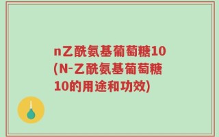 n乙酰氨基葡萄糖10(N-乙酰氨基葡萄糖10的用途和功效)