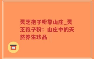 灵芝孢子粉靠山庄_灵芝孢子粉：山庄中的天然养生珍品