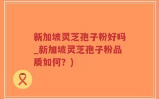 新加坡灵芝孢子粉好吗_新加坡灵芝孢子粉品质如何？)