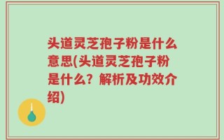 头道灵芝孢子粉是什么意思(头道灵芝孢子粉是什么？解析及功效介绍)