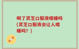 喝了灵芝口服液嗜睡吗(灵芝口服液会让人嗜睡吗？)