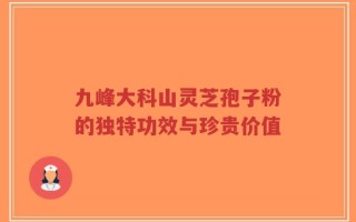 九峰大科山灵芝孢子粉的独特功效与珍贵价值