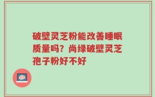 破壁灵芝粉能改善睡眠质量吗？尚绿破壁灵芝孢子粉好不好
