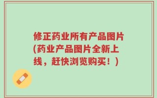 修正药业所有产品图片(药业产品图片全新上线，赶快浏览购买！)