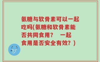 氨糖与软骨素可以一起吃吗(氨糖和软骨素能否共同食用？  一起食用是否安全有效？)