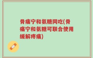骨痛宁和氨糖同吃(骨痛宁和氨糖可联合使用缓解疼痛)