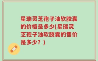 星瑞灵芝孢子油软胶囊的价格是多少(星瑞灵芝孢子油软胶囊的售价是多少？)