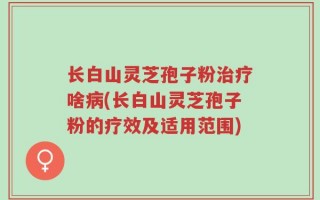 长白山灵芝孢子粉治疗啥病(长白山灵芝孢子粉的疗效及适用范围)