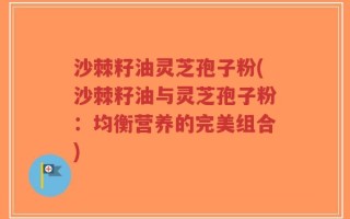 沙棘籽油灵芝孢子粉(沙棘籽油与灵芝孢子粉：均衡营养的完美组合)
